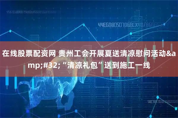 在线股票配资网 贵州工会开展夏送清凉慰问活动 “清凉礼包”送到施工一线
