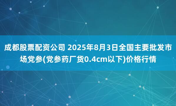 成都股票配资公司 2025年8月3日全国主要批发市场党参(党参药厂货0.4cm以下)价格行情