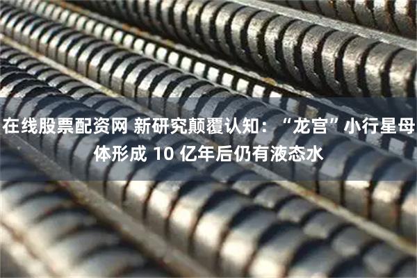 在线股票配资网 新研究颠覆认知：“龙宫”小行星母体形成 10 亿年后仍有液态水