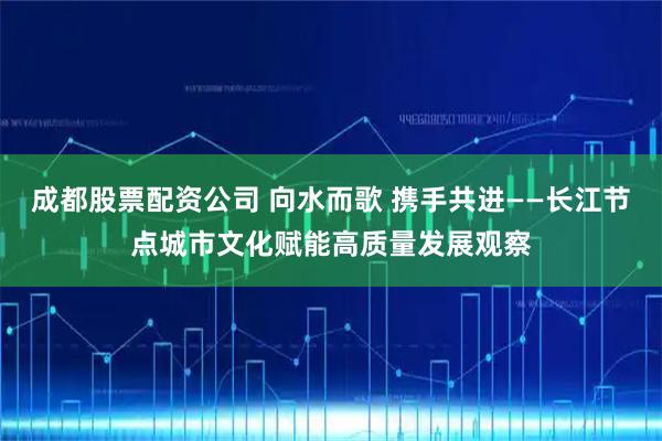 成都股票配资公司 向水而歌 携手共进——长江节点城市文化赋能高质量发展观察