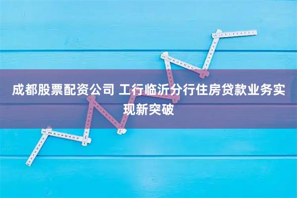 成都股票配资公司 工行临沂分行住房贷款业务实现新突破