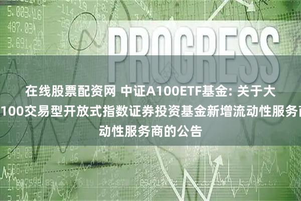 在线股票配资网 中证A100ETF基金: 关于大成中证A100交易型开放式指数证券投资基金新增流动性服务商的公告