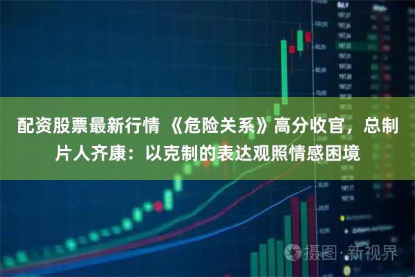 配资股票最新行情 《危险关系》高分收官，总制片人齐康：以克制的表达观照情感困境